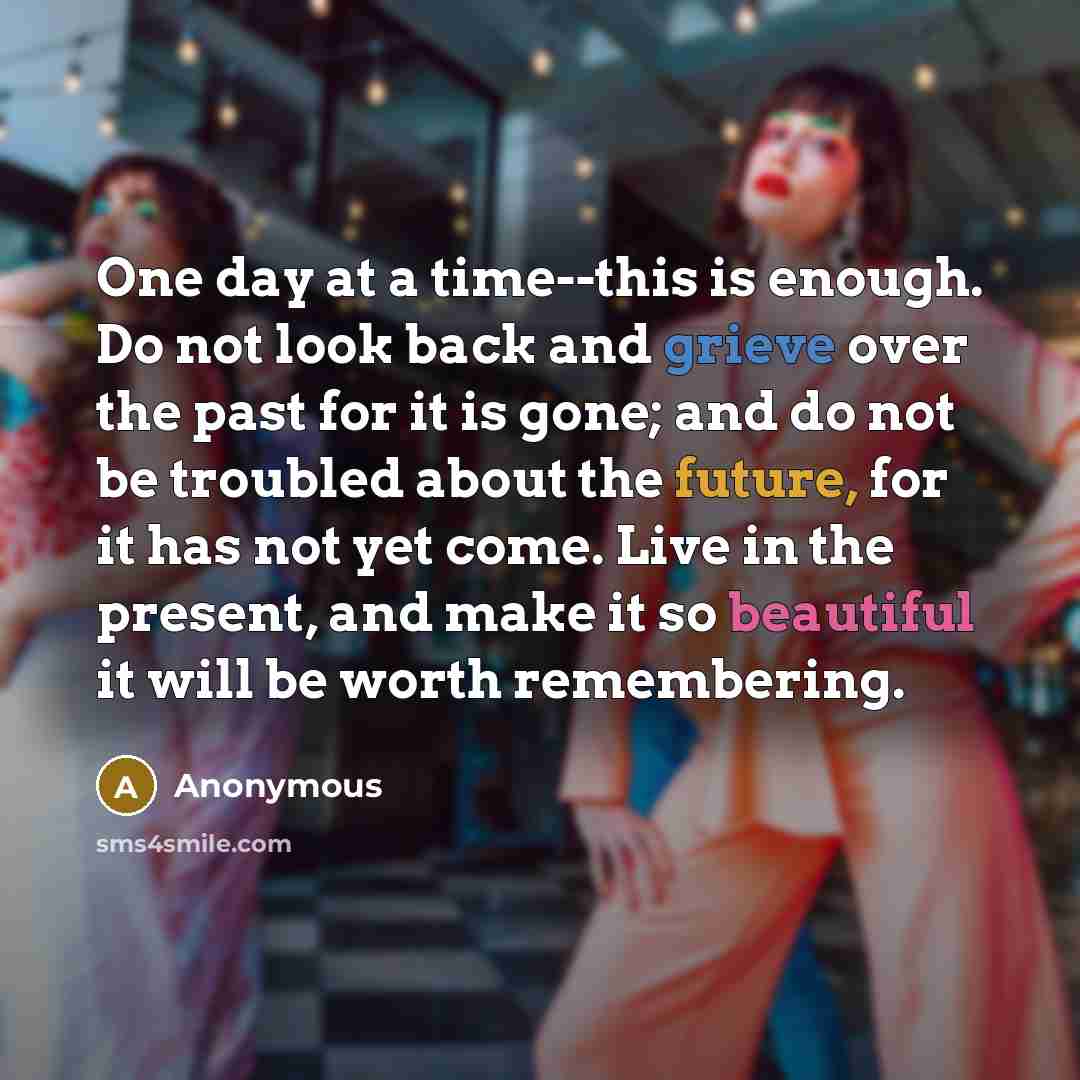 “One day at a time--this is enough. Do not look back and grieve over the past for it is gone; and do not be troubled about the future, for it has not yet come. Live in the present, and make it so beautiful it will be worth remembering.” quote by Anonymous