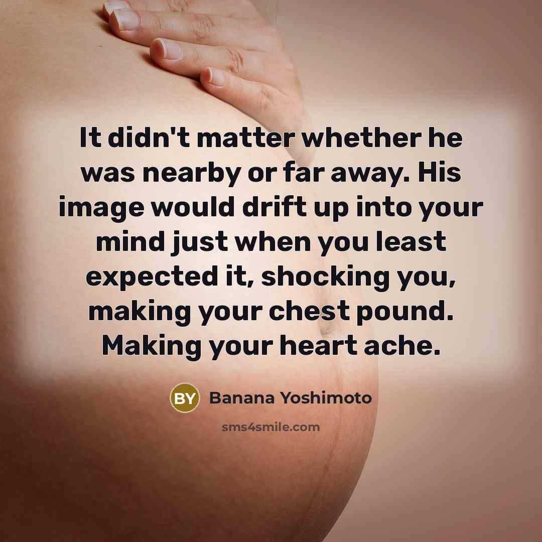 “It didn't matter whether he was nearby or far away. His image would drift up into your mind just when you least expected it, shocking you, making your chest pound. Making your heart ache.” quote by Banana Yoshimoto