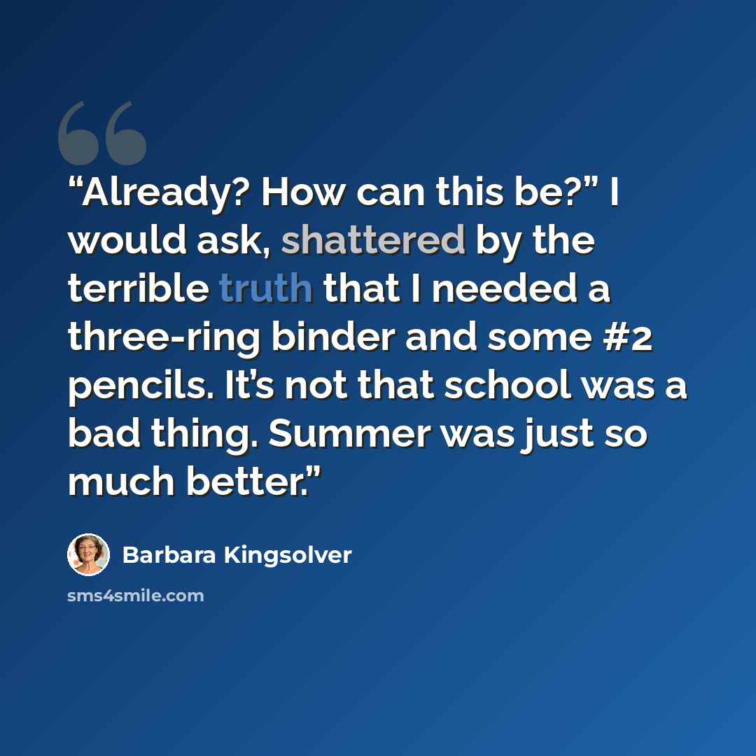 “Already? How can this be?” I would ask, shattered by the terrible truth that I needed a three-ring binder and some #2 pencils. It’s not that school was a bad thing. Summer was just so much better.” quote by Barbara Kingsolver