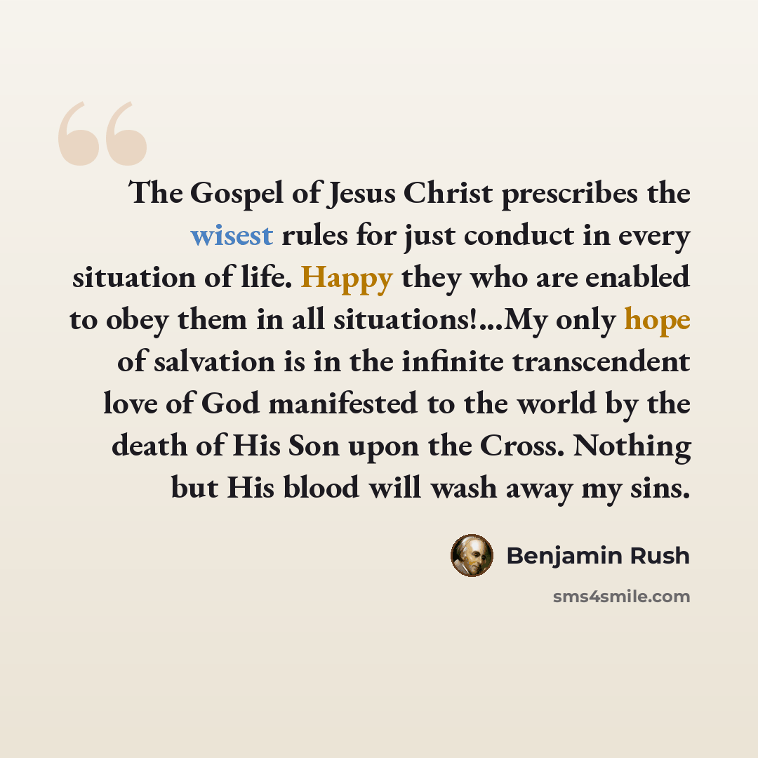 “The Gospel of Jesus Christ prescribes the wisest rules for just conduct in every situation of life. Happy they who are enabled to obey them in all situations!...My only hope of salvation is in the infinite transcendent love of God manifested to the world by the death of His Son upon the Cross…” quote by Benjamin Rush