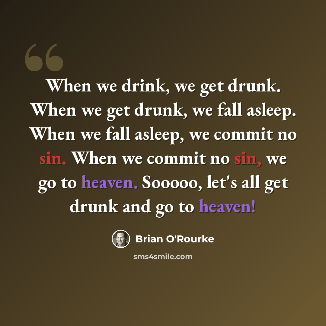“When we drink, we get drunk. When we get drunk, we fall asleep. When we fall asleep, we commit no sin. When we commit no sin, we go to heaven. Sooooo, let's all get drunk and go to heaven!” quote by Brian O'Rourke