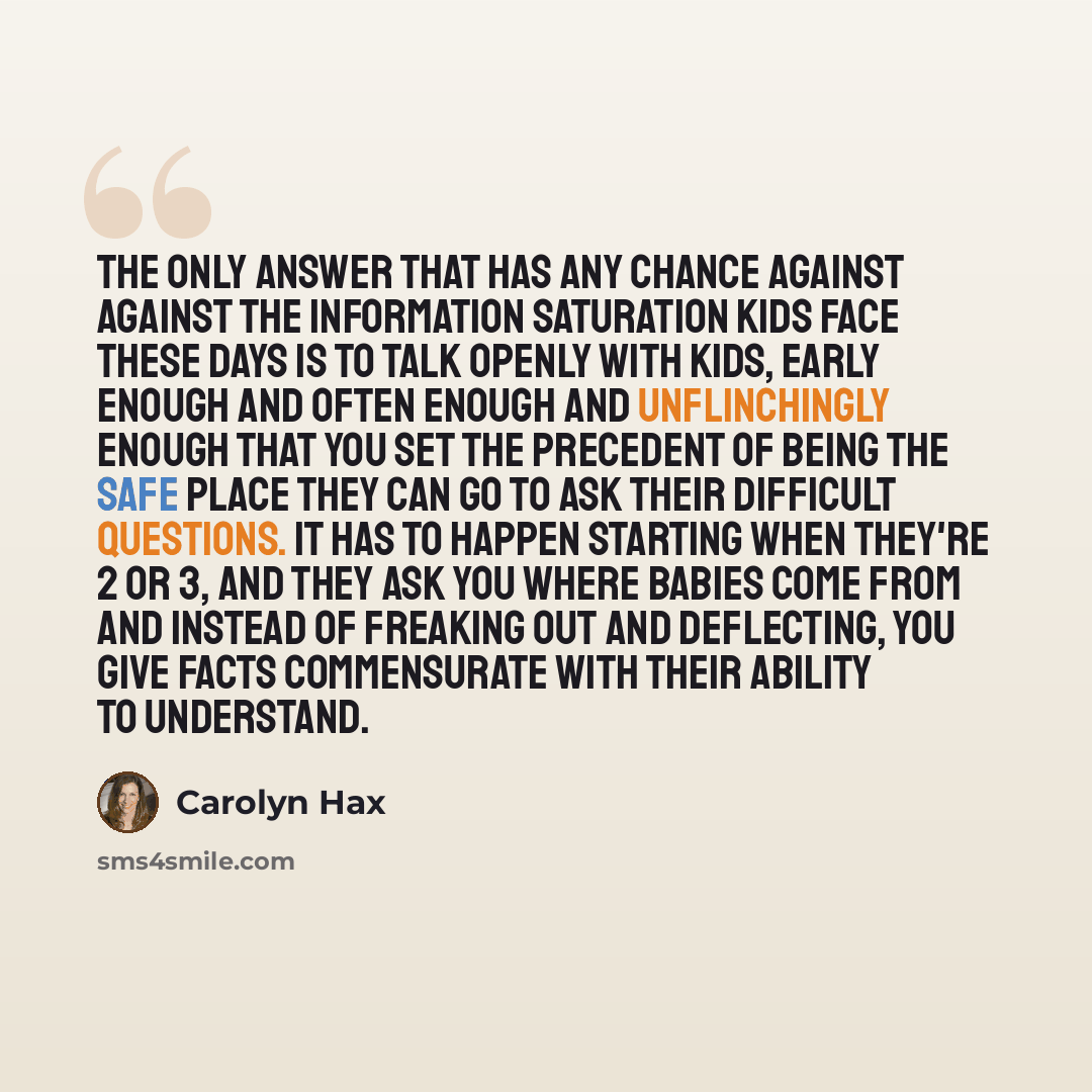 “The only answer that has any chance against against the information saturation kids face these days is to talk openly with kids, early enough and often enough and unflinchingly enough that you set the precedent of being the safe place they can go to ask their difficult questions. It has to happen…” quote by Carolyn Hax