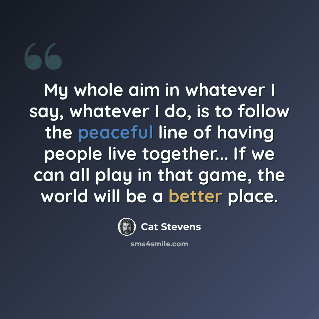 “My whole aim in whatever I say, whatever I do, is to follow the peaceful line of having people live together... If we can all play in that game, the world will be a better place.” quote by Cat Stevens