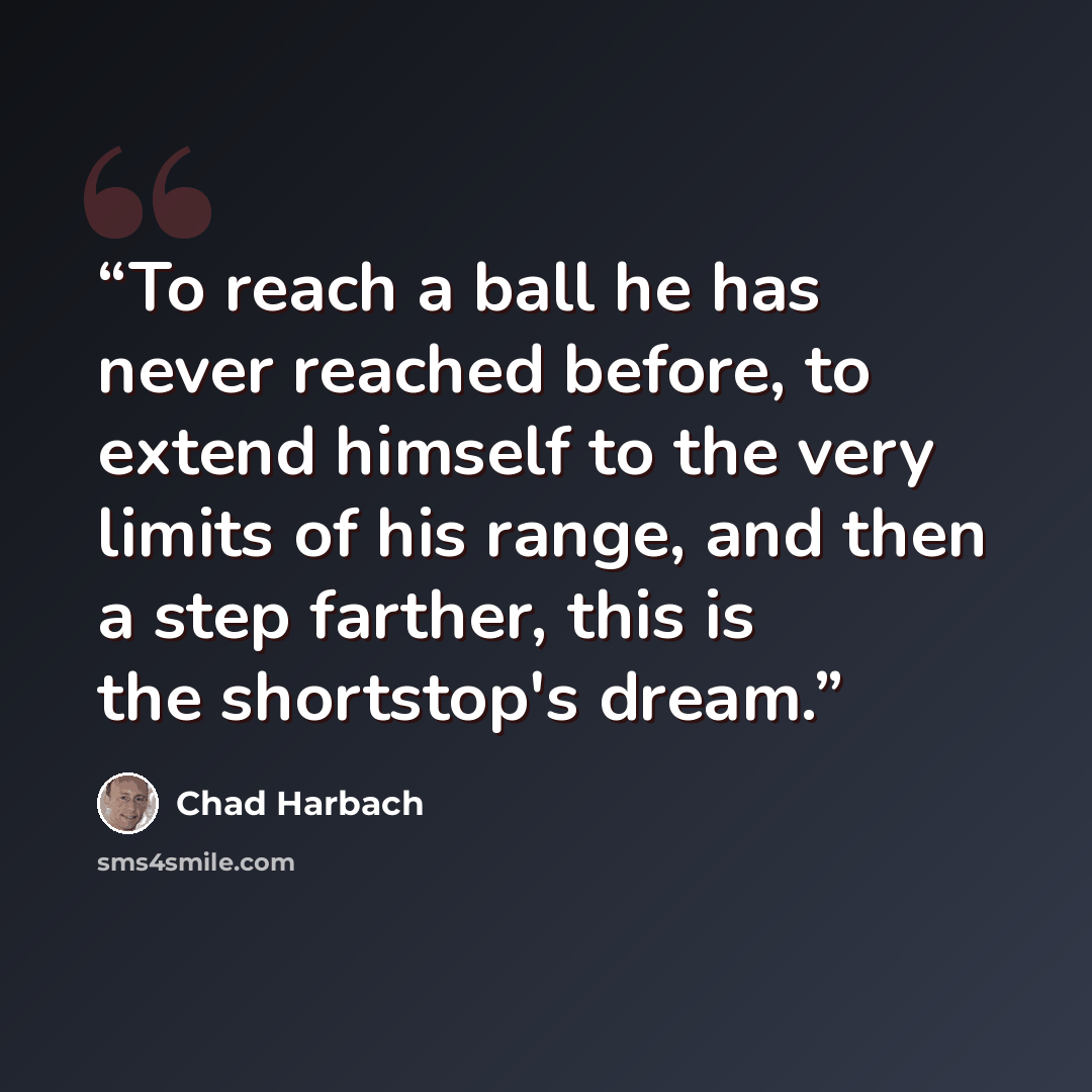 “To reach a ball he has never reached before, to extend himself to the very limits of his range, and then a step farther, this is the shortstop's dream.” quote by Chad Harbach
