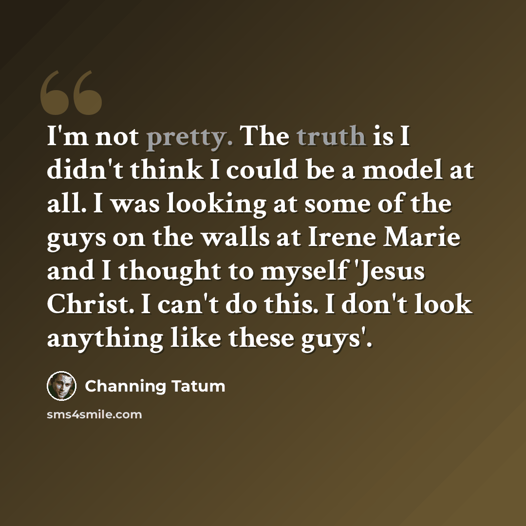 “I'm not pretty. The truth is I didn't think I could be a model at all. I was looking at some of the guys on the walls at Irene Marie and I thought to myself 'Jesus Christ. I can't do this. I don't look anything like these guys'.” quote by Channing Tatum
