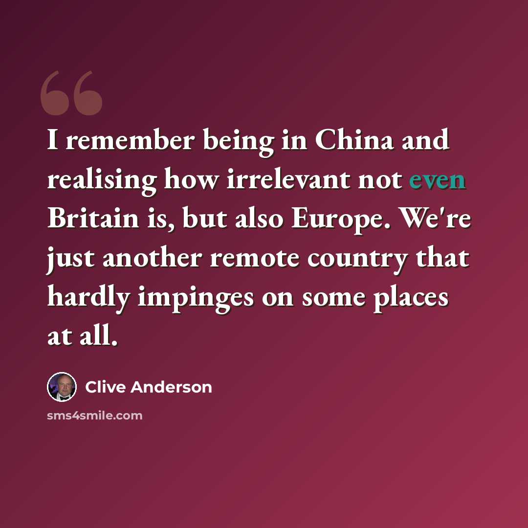 “I remember being in China and realising how irrelevant not even Britain is, but also Europe. We're just another remote country that hardly impinges on some places at all.” quote by Clive Anderson