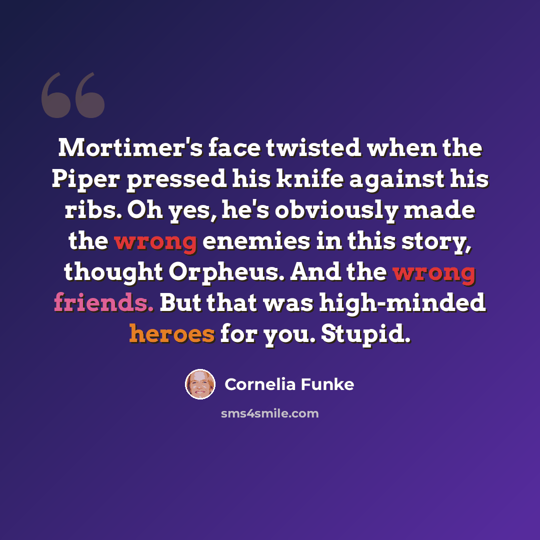 “Mortimer's face twisted when the Piper pressed his knife against his ribs. Oh yes, he's obviously made the wrong enemies in this story, thought Orpheus. And the wrong friends. But that was high-minded heroes for you. Stupid.” quote by Cornelia Funke