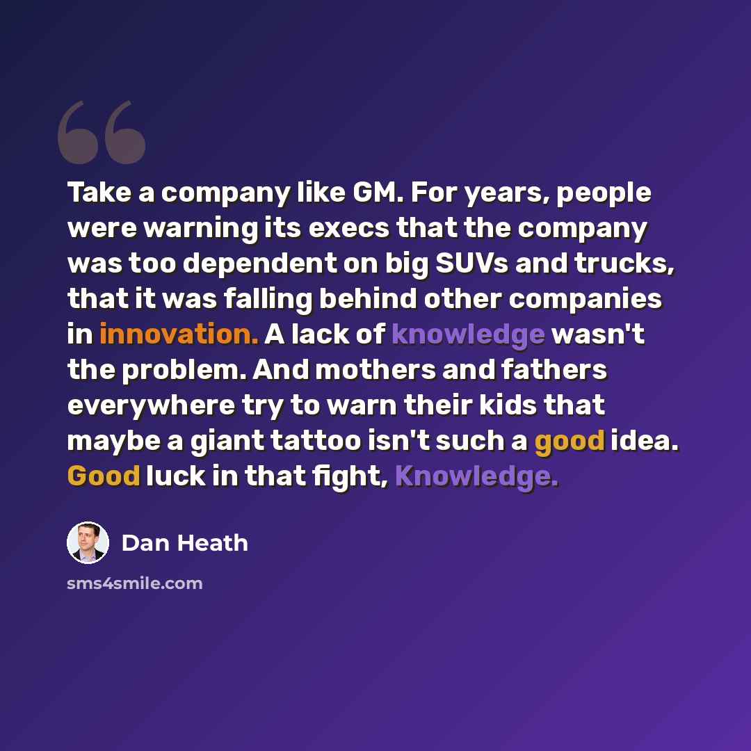 “Take a company like GM. For years, people were warning its execs that the company was too dependent on big SUVs and trucks, that it was falling behind other companies in innovation. A lack of knowledge wasn't the problem. And mothers and fathers everywhere try to warn their kids that maybe a giant…” quote by Dan Heath