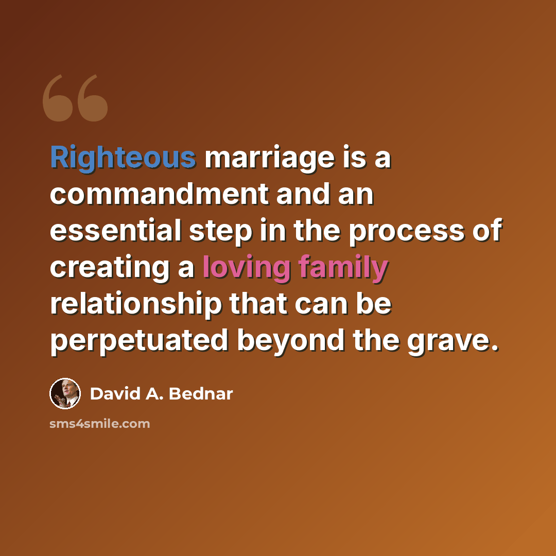 “Righteous marriage is a commandment and an essential step in the process of creating a loving family relationship that can be perpetuated beyond the grave.” quote by David A. Bednar