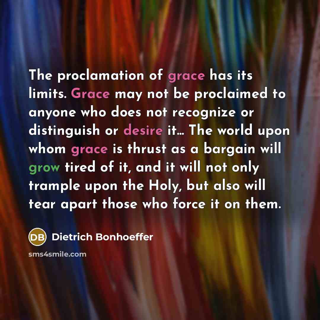 “The proclamation of grace has its limits. Grace may not be proclaimed to anyone who does not recognize or distinguish or desire it... The world upon whom grace is thrust as a bargain will grow tired of it, and it will not only trample upon the Holy, but also will tear apart those who force it on…” quote by Dietrich Bonhoeffer
