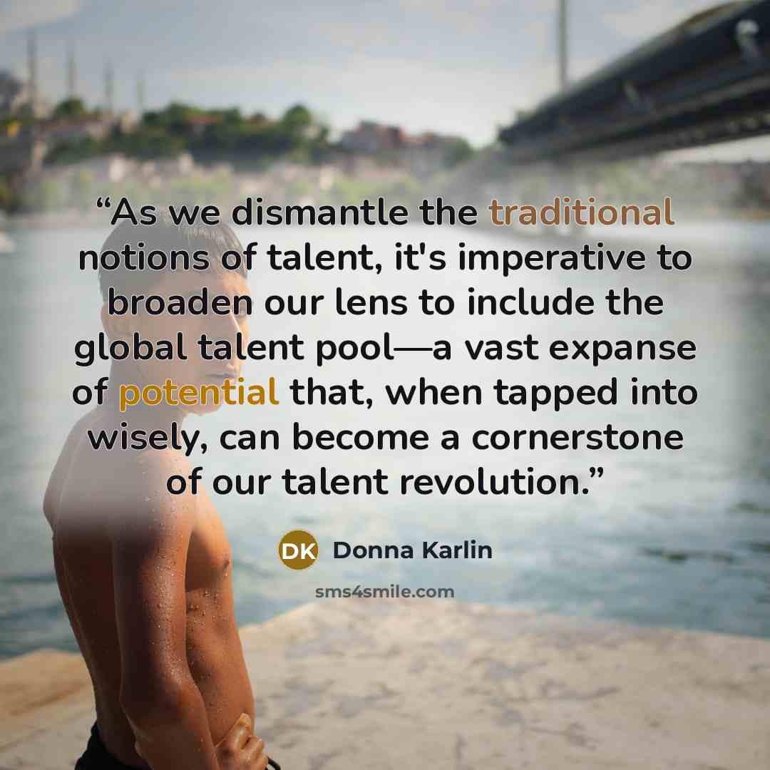 “As we dismantle the traditional notions of talent, it's imperative to broaden our lens to include the global talent pool—a vast expanse of potential that, when tapped into wisely, can become a cornerstone of our talent revolution.” quote by Donna Karlin