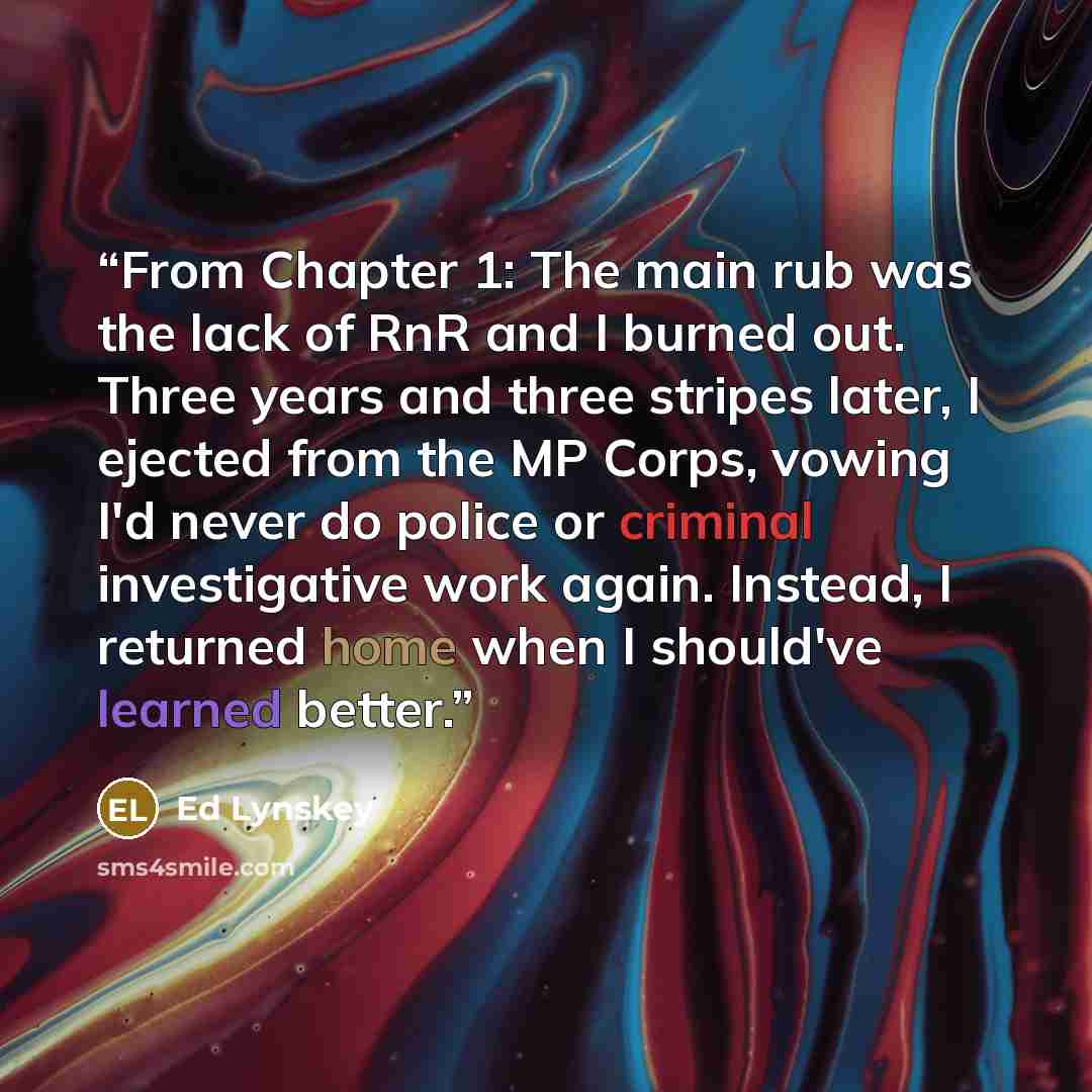 “From Chapter 1: The main rub was the lack of RnR and I burned out. Three years and three stripes later, I ejected from the MP Corps, vowing I'd never do police or criminal investigative work again. Instead, I returned home when I should've learned better.” quote by Ed Lynskey