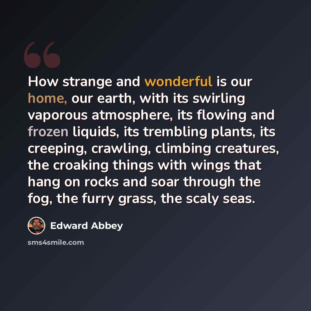 “How strange and wonderful is our home, our earth, with its swirling vaporous atmosphere, its flowing and frozen liquids, its trembling plants, its creeping, crawling, climbing creatures, the croaking things with wings that hang on rocks and soar through the fog, the furry grass, the scaly seas.” quote by Edward Abbey