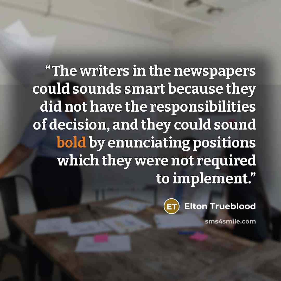 “The writers in the newspapers could sounds smart because they did not have the responsibilities of decision, and they could sound bold by enunciating positions which they were not required to implement.” quote by Elton Trueblood