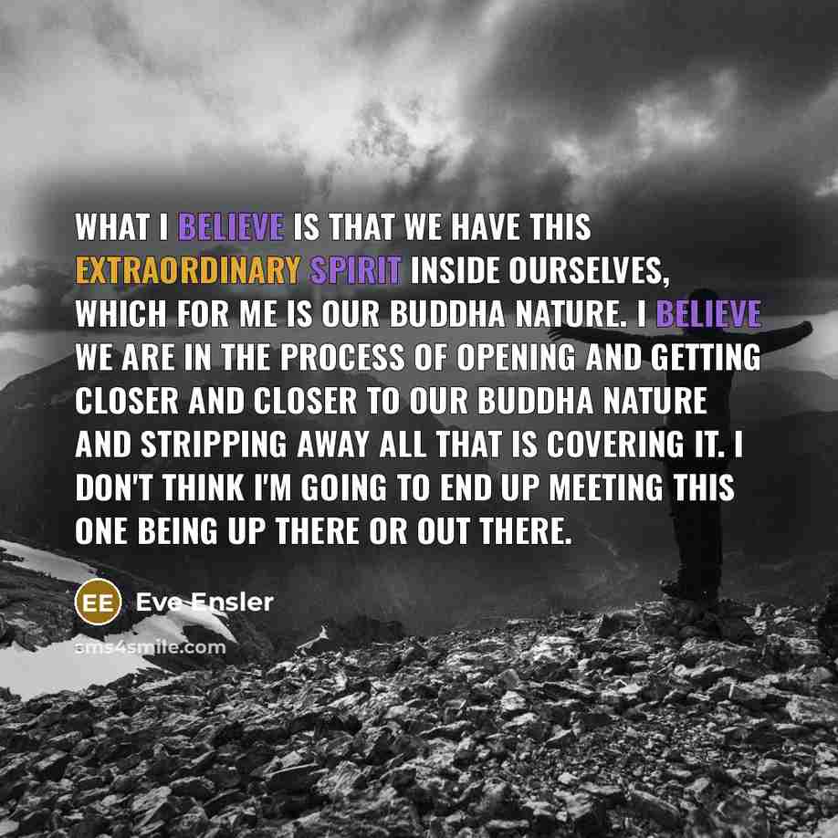 “What I believe is that we have this extraordinary spirit inside ourselves, which for me is our Buddha nature. I believe we are in the process of opening and getting closer and closer to our Buddha nature and stripping away all that is covering it. I don't think I'm going to end up meeting this one…” quote by Eve Ensler