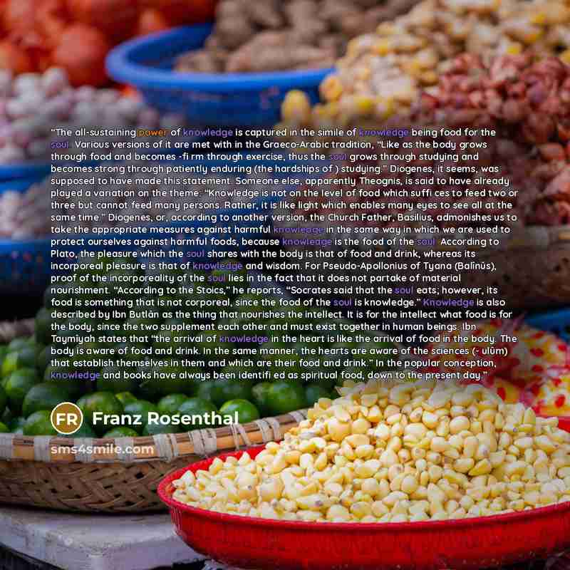 “The all-sustaining power of knowledge is captured in the simile of knowledge being food for the soul. Various versions of it are met with in the Graeco-Arabic tradition, “Like as the body grows through food and becomes -fi rm through exercise, thus the soul grows through studying and becomes…” quote by Franz Rosenthal