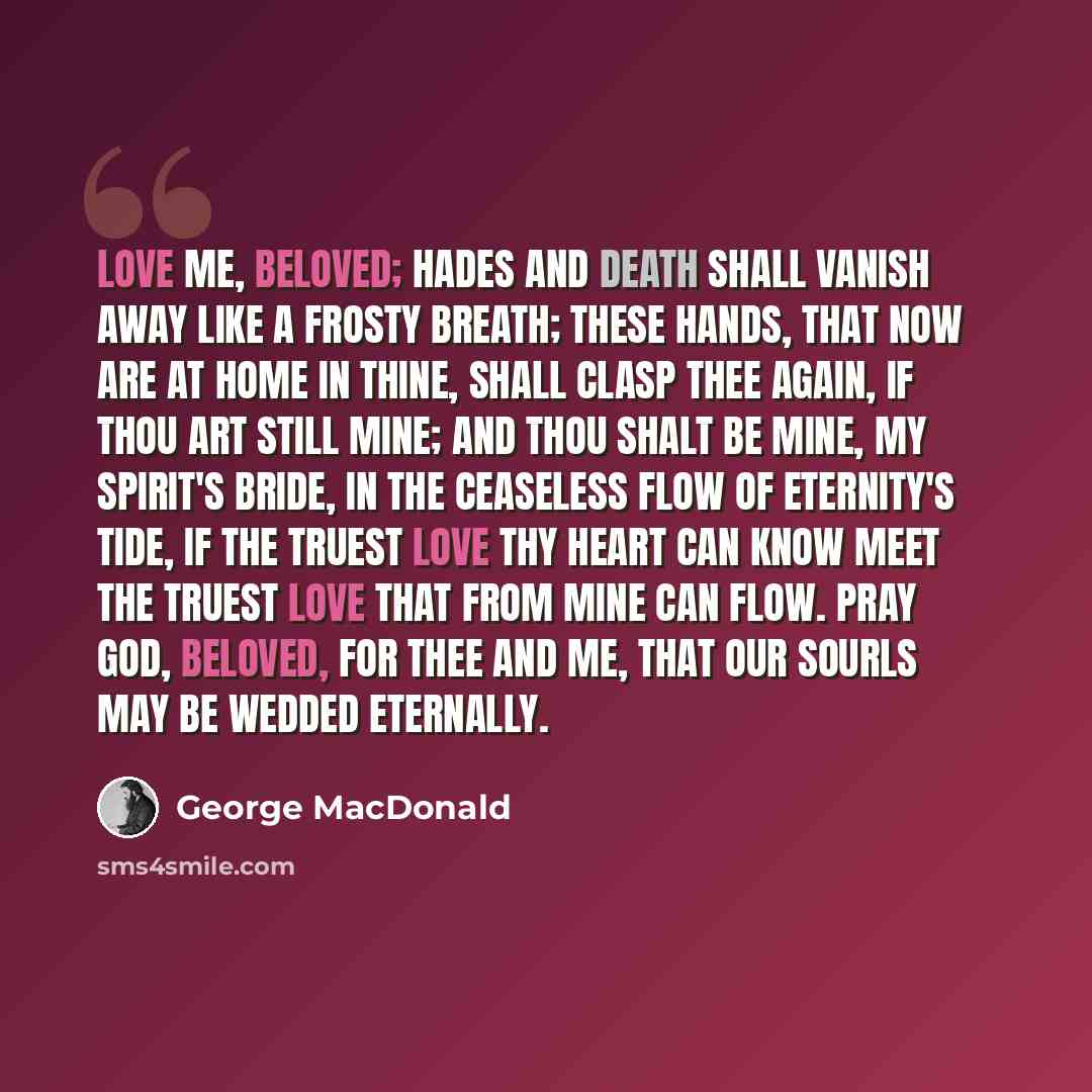 “Love me, beloved; Hades and Death Shall vanish away like a frosty breath; These hands, that now are at home in thine, Shall clasp thee again, if thou art still mine; And thou shalt be mine, my spirit's bride, In the ceaseless flow of eternity's tide, If the truest love thy heart can know Meet the…” quote by George MacDonald