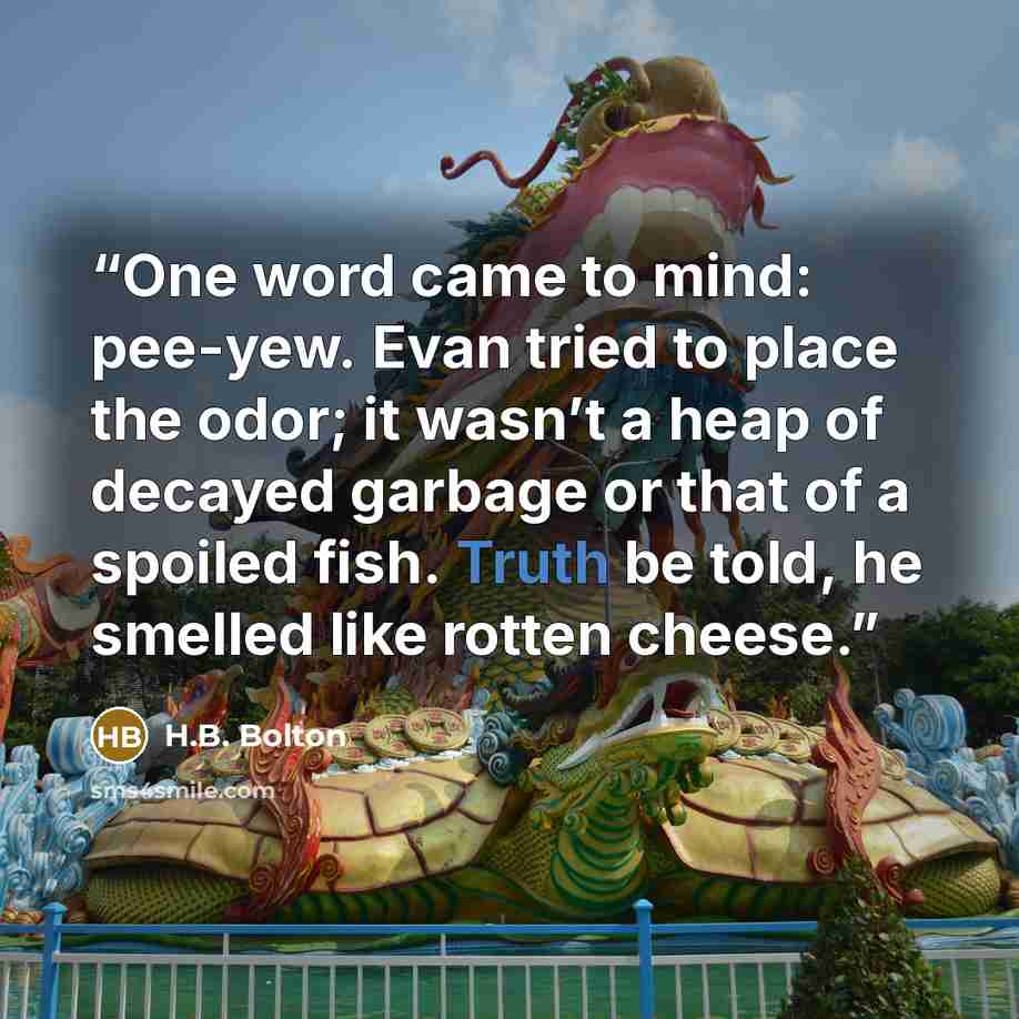 “One word came to mind: pee-yew. Evan tried to place the odor; it wasn’t a heap of decayed garbage or that of a spoiled fish. Truth be told, he smelled like rotten cheese.” quote by H.B. Bolton