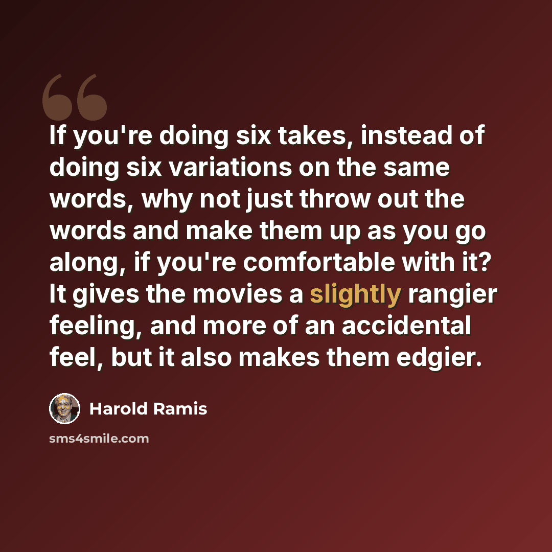 “If you're doing six takes, instead of doing six variations on the same words, why not just throw out the words and make them up as you go along, if you're comfortable with it? It gives the movies a slightly rangier feeling, and more of an accidental feel, but it also makes them edgier.” quote by Harold Ramis
