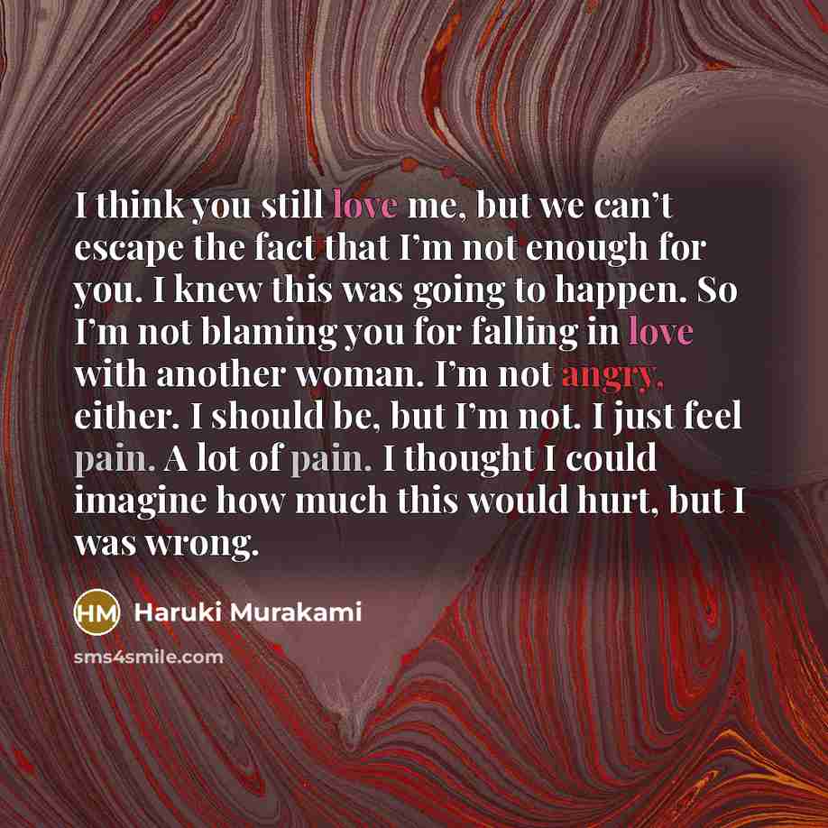 “I think you still love me, but we can’t escape the fact that I’m not enough for you. I knew this was going to happen. So I’m not blaming you for falling in love with another woman. I’m not angry, either. I should be, but I’m not. I just feel pain. A lot of pain. I thought I could imagine how much…” quote by Haruki Murakami