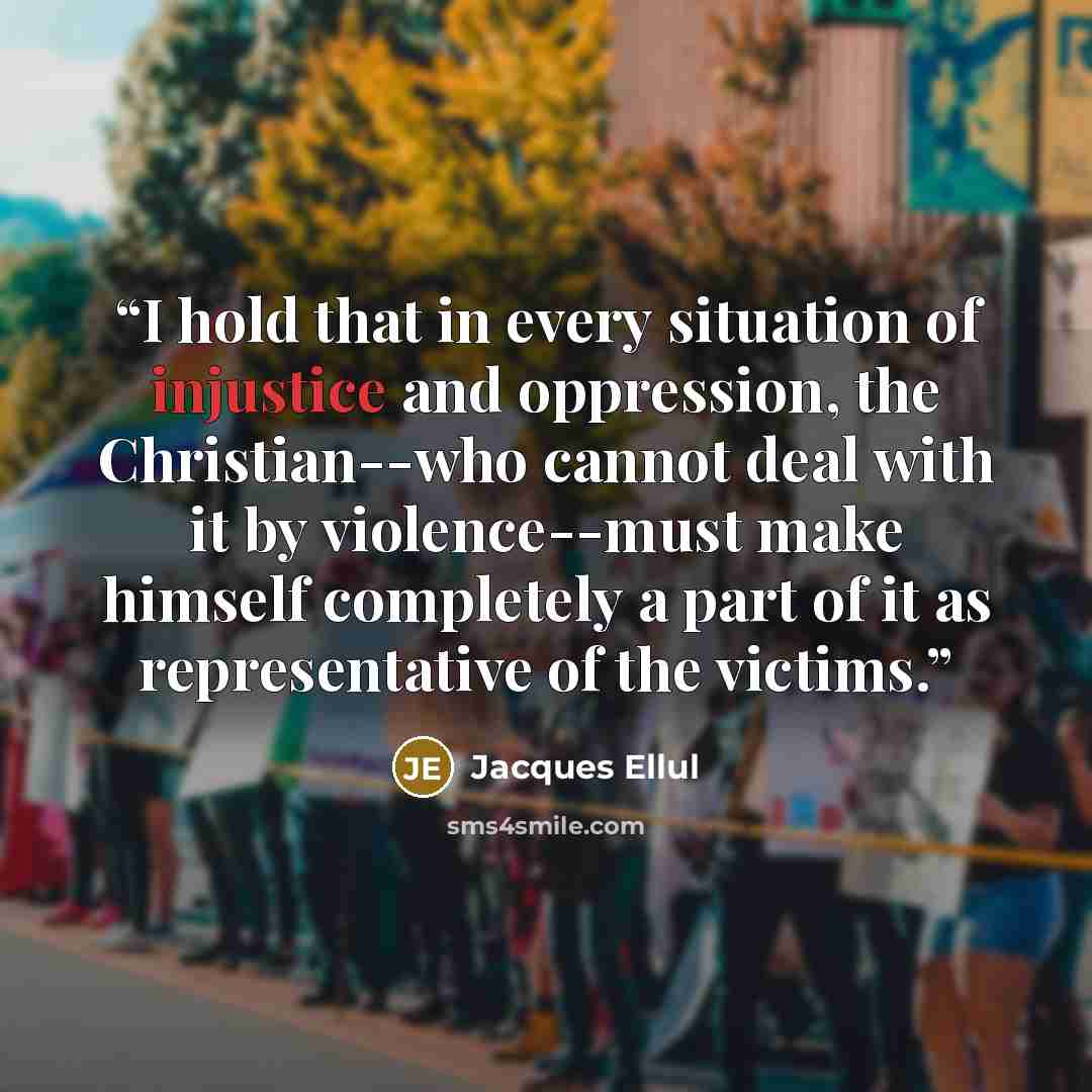 “I hold that in every situation of injustice and oppression, the Christian--who cannot deal with it by violence--must make himself completely a part of it as representative of the victims.” quote by Jacques Ellul