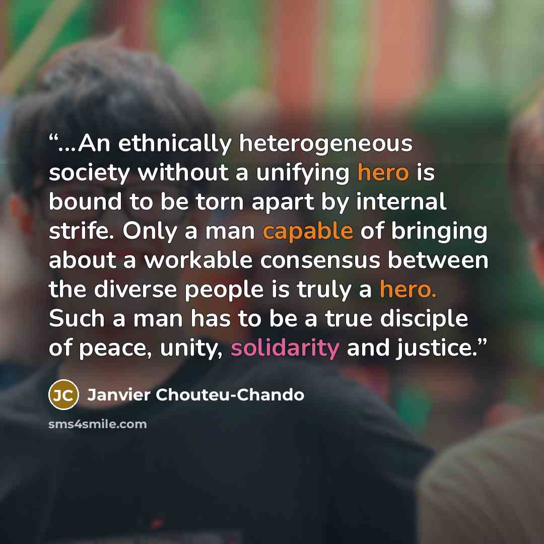 “...An ethnically heterogeneous society without a unifying hero is bound to be torn apart by internal strife. Only a man capable of bringing about a workable consensus between the diverse people is truly a hero. Such a man has to be a true disciple of peace, unity, solidarity and justice.” quote by Janvier Chouteu-Chando