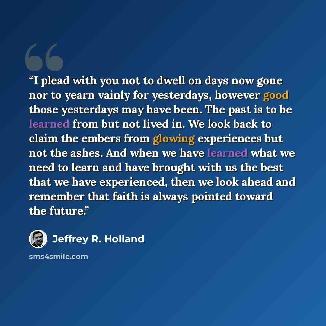 “I plead with you not to dwell on days now gone nor to yearn vainly for yesterdays, however good those yesterdays may have been. The past is to be learned from but not lived in. We look back to claim the embers from glowing experiences but not the ashes. And when we have learned what we need to…” quote by Jeffrey R. Holland