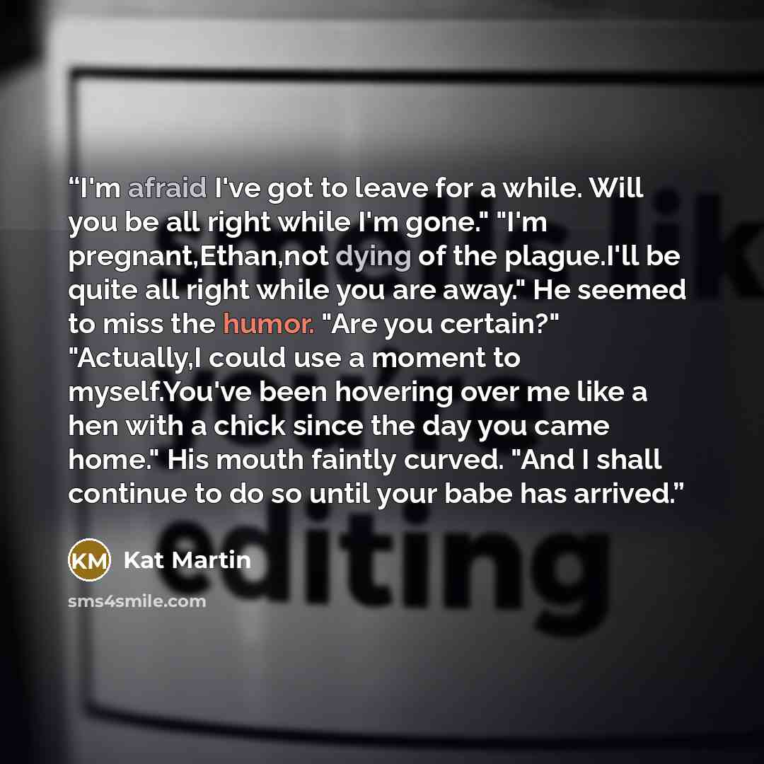 “I'm afraid I've got to leave for a while. Will you be all right while I'm gone." "I'm pregnant,Ethan,not dying of the plague.I'll be quite all right while you are away." He seemed to miss the humor. "Are you certain?" "Actually,I could use a moment to myself.You've been hovering over me like a hen…” quote by Kat Martin