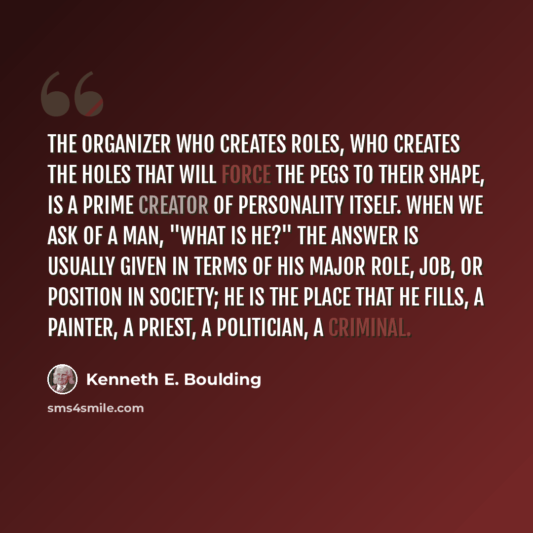 “The organizer who creates roles, who creates the holes that will force the pegs to their shape, is a prime creator of personality itself. When we ask of a man, "What is he?" the answer is usually given in terms of his major role, job, or position in society; he is the place that he fills, a…” quote by Kenneth E. Boulding