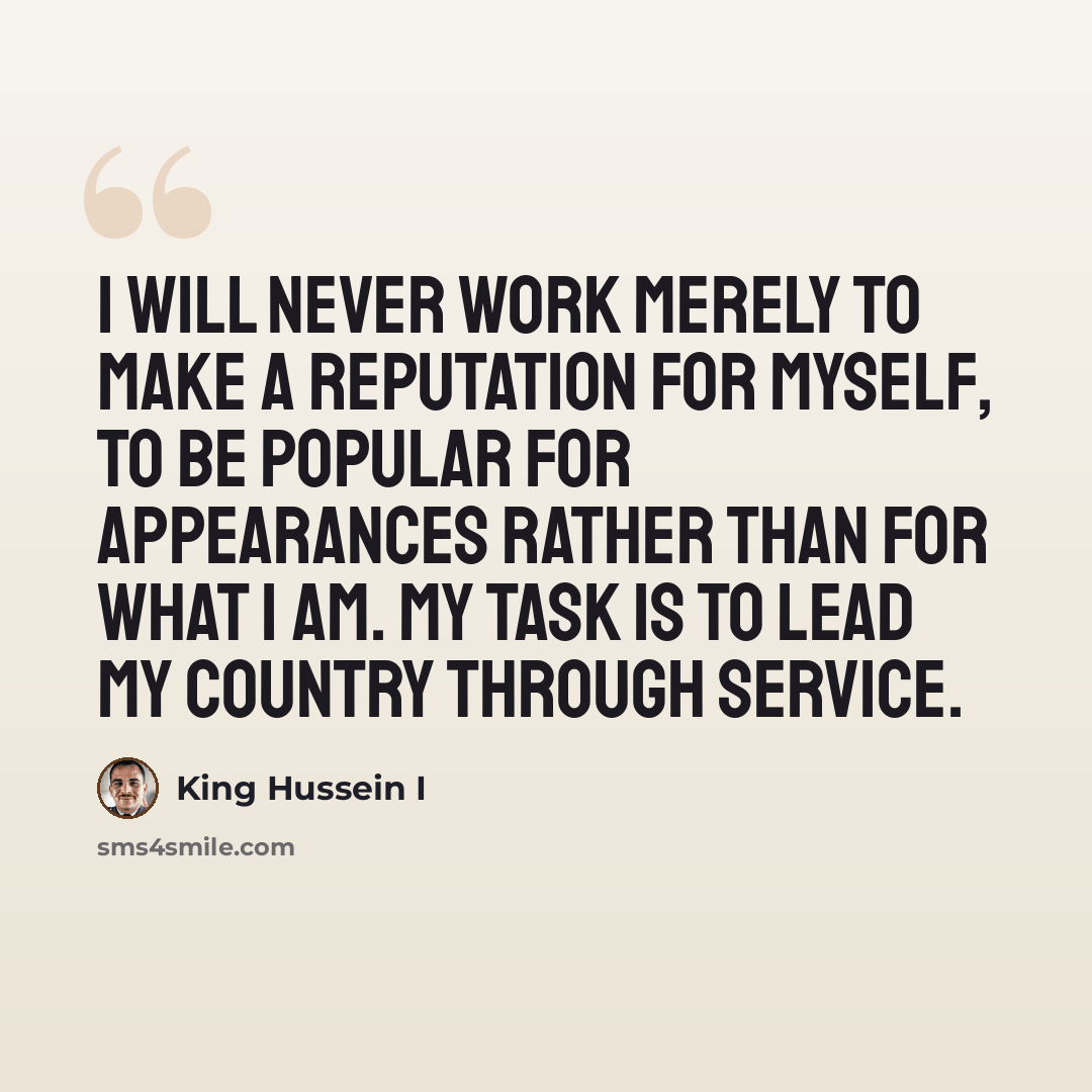 “I will never work merely to make a reputation for myself, to be popular for appearances rather than for what I am. My task is to lead my country through service.” quote by King Hussein I