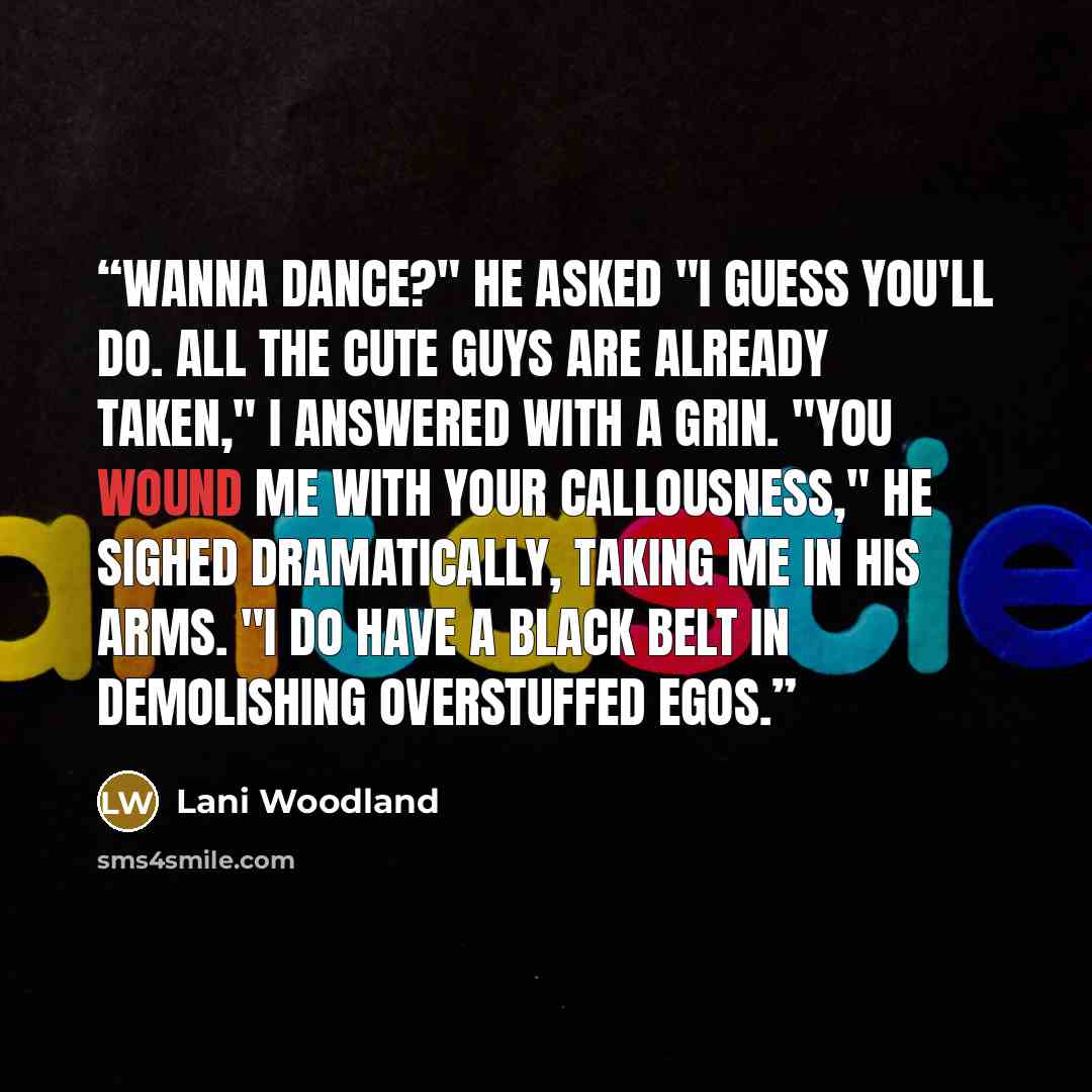 “Wanna dance?" he asked "I guess you'll do. All the cute guys are already taken," I answered with a grin. "You wound me with your callousness," he sighed dramatically, taking me in his arms. "I do have a black belt in demolishing overstuffed egos.” quote by Lani Woodland