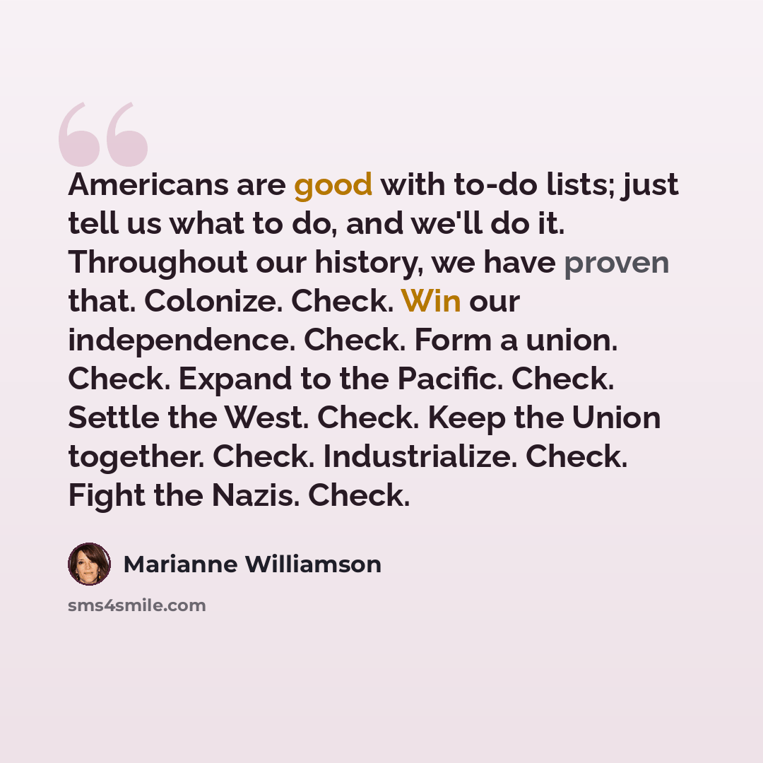 “Americans are good with to-do lists; just tell us what to do, and we'll do it. Throughout our history, we have proven that. Colonize. Check. Win our independence. Check. Form a union. Check. Expand to the Pacific. Check. Settle the West. Check. Keep the Union together. Check. Industrialize. Check…” quote by Marianne Williamson