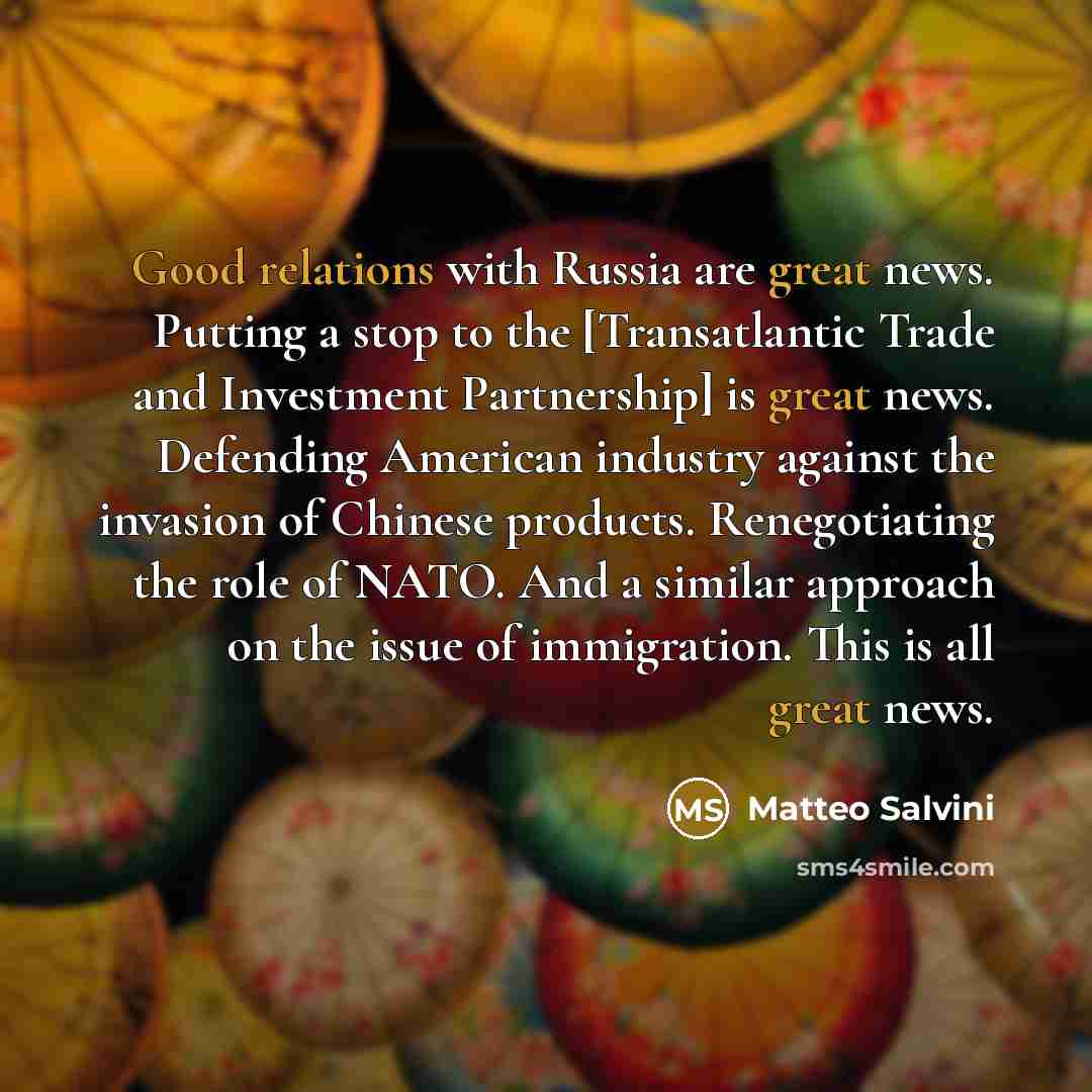 “Good relations with Russia are great news. Putting a stop to the [Transatlantic Trade and Investment Partnership] is great news. Defending American industry against the invasion of Chinese products. Renegotiating the role of NATO. And a similar approach on the issue of immigration. This is all…” quote by Matteo Salvini