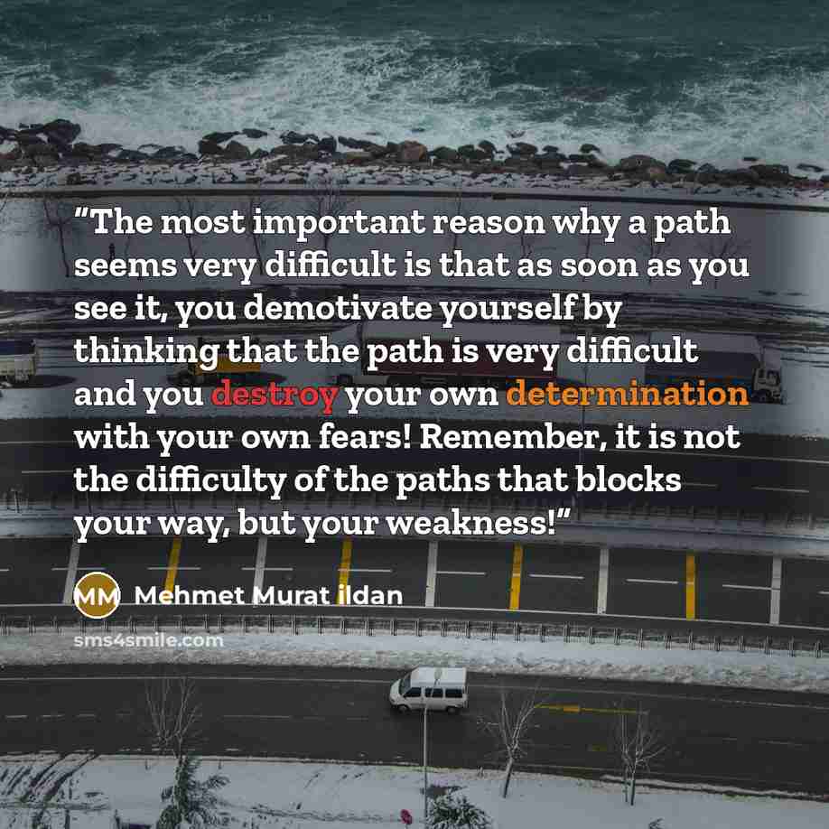 “The most important reason why a path seems very difficult is that as soon as you see it, you demotivate yourself by thinking that the path is very difficult and you destroy your own determination with your own fears! Remember, it is not the difficulty of the paths that blocks your way, but your…” quote by Mehmet Murat ildan