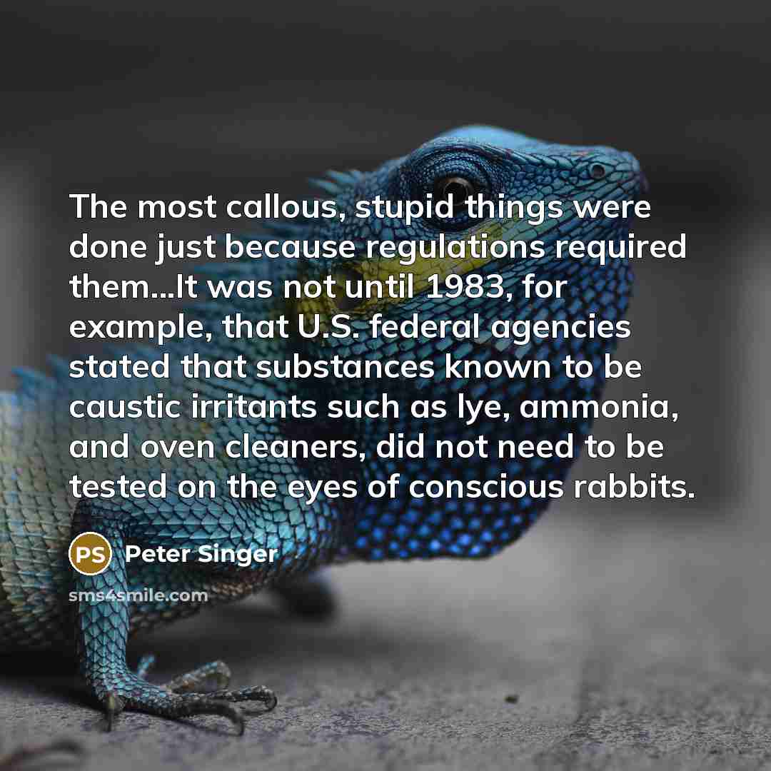 “The most callous, stupid things were done just because regulations required them...It was not until 1983, for example, that U.S. federal agencies stated that substances known to be caustic irritants such as lye, ammonia, and oven cleaners, did not need to be tested on the eyes of conscious rabbits.” quote by Peter Singer