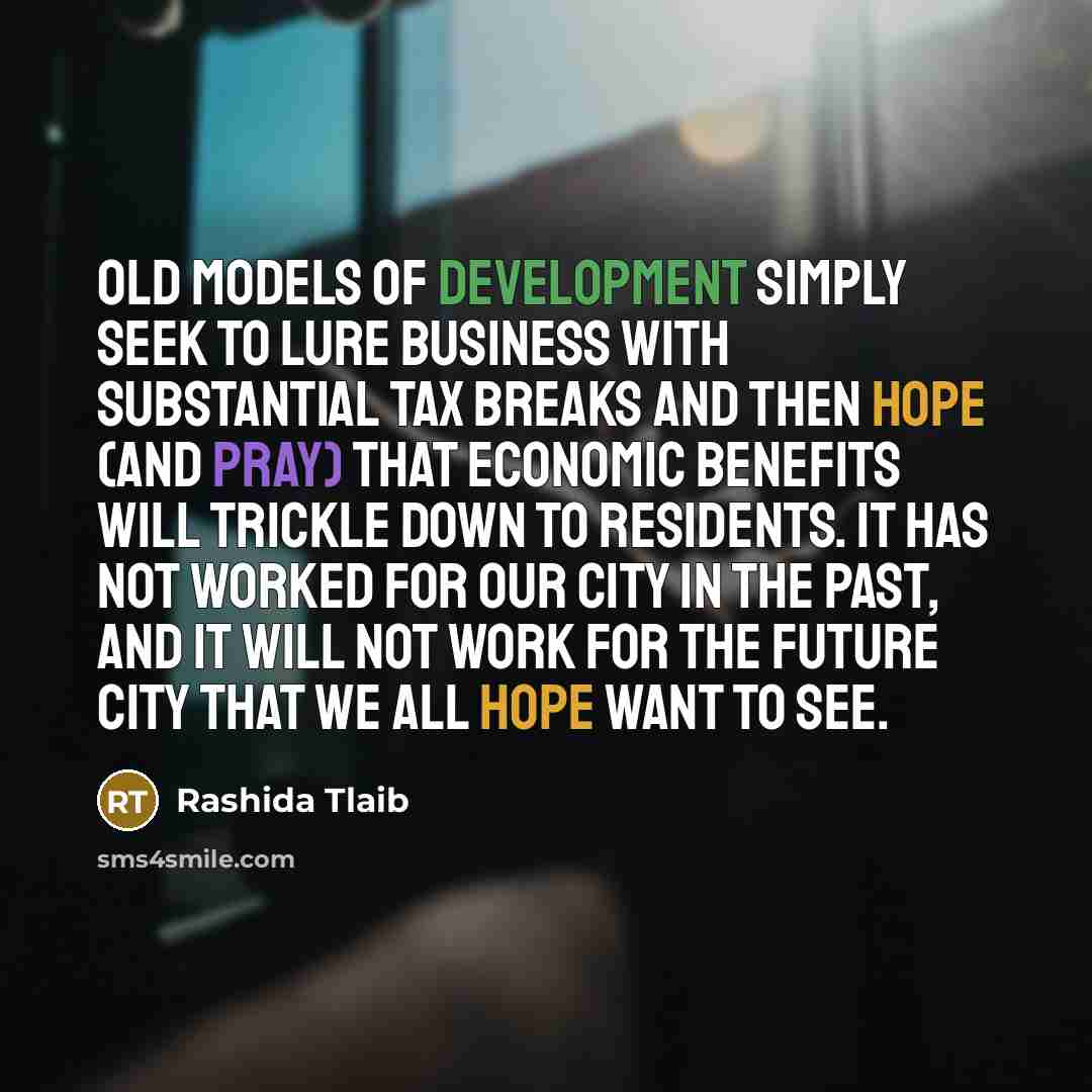 “Old models of development simply seek to lure business with substantial tax breaks and then hope (and pray) that economic benefits will trickle down to residents. It has not worked for our city in the past, and it will not work for the future city that we all hope want to see.” quote by Rashida Tlaib
