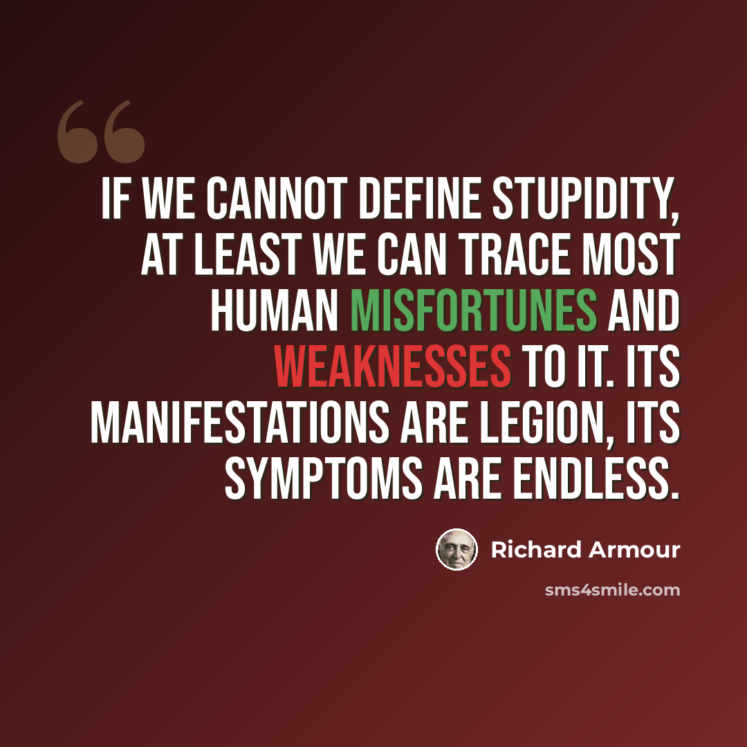 “If we cannot define stupidity, at least we can trace most human misfortunes and weaknesses to it. Its manifestations are legion, its symptoms are endless.” quote by Richard Armour