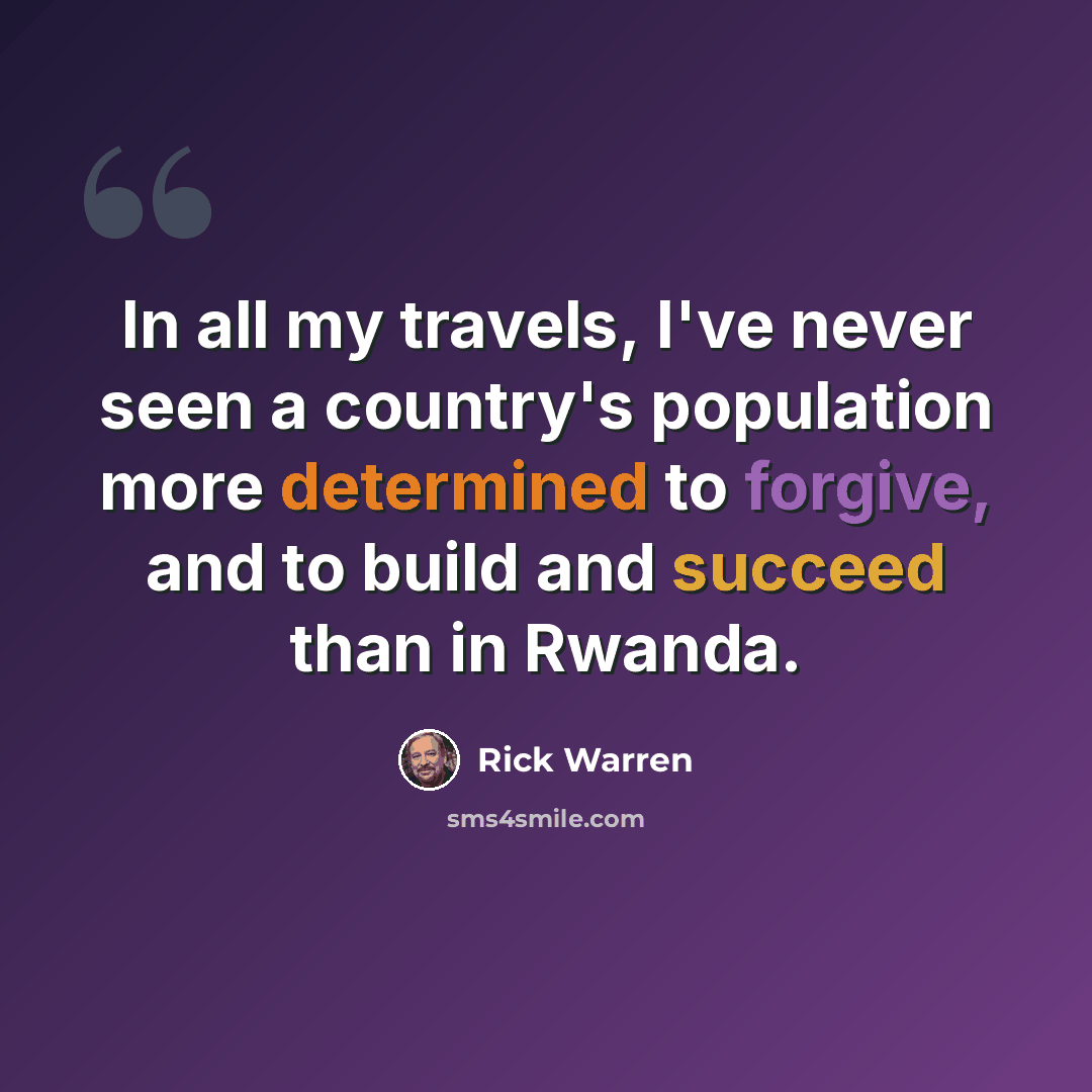 “In all my travels, I've never seen a country's population more determined to forgive, and to build and succeed than in Rwanda.” quote by Rick Warren
