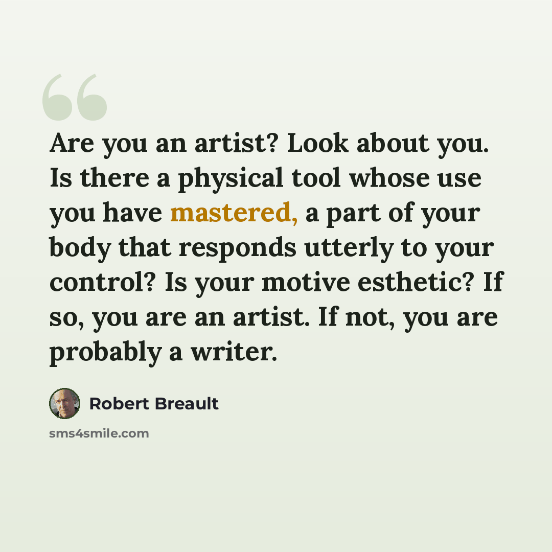 “Are you an artist? Look about you. Is there a physical tool whose use you have mastered, a part of your body that responds utterly to your control? Is your motive esthetic? If so, you are an artist. If not, you are probably a writer.” quote by Robert Breault