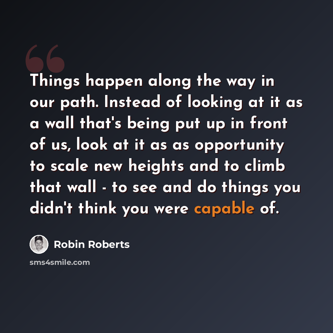 “Things happen along the way in our path. Instead of looking at it as a wall that's being put up in front of us, look at it as as opportunity to scale new heights and to climb that wall - to see and do things you didn't think you were capable of.” quote by Robin Roberts