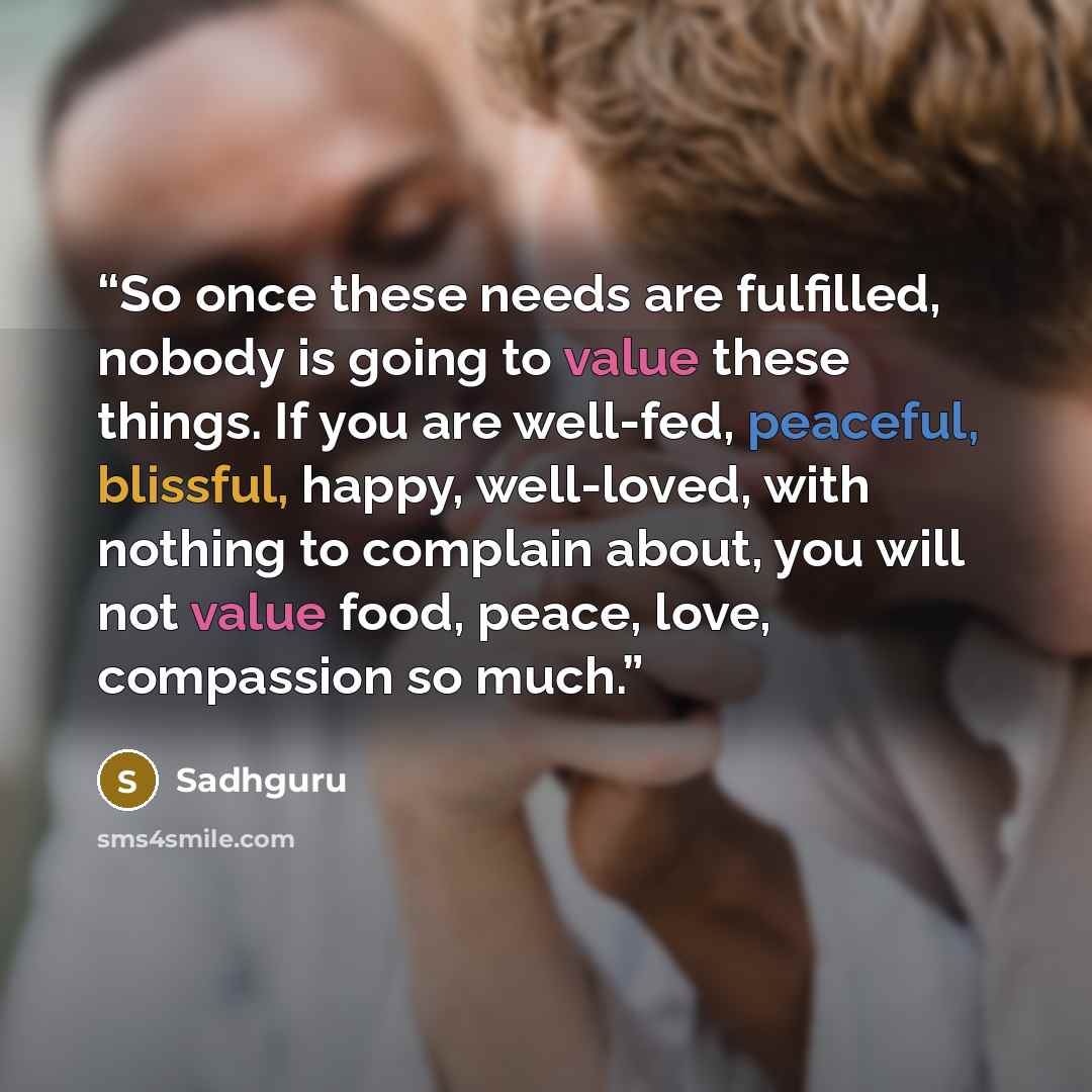 “So once these needs are fulfilled, nobody is going to value these things. If you are well-fed, peaceful, blissful, happy, well-loved, with nothing to complain about, you will not value food, peace, love, compassion so much.” quote by Sadhguru