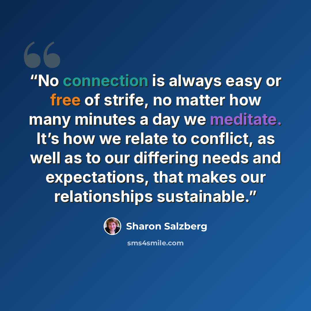 “No connection is always easy or free of strife, no matter how many minutes a day we meditate. It’s how we relate to conflict, as well as to our differing needs and expectations, that makes our relationships sustainable.” quote by Sharon Salzberg