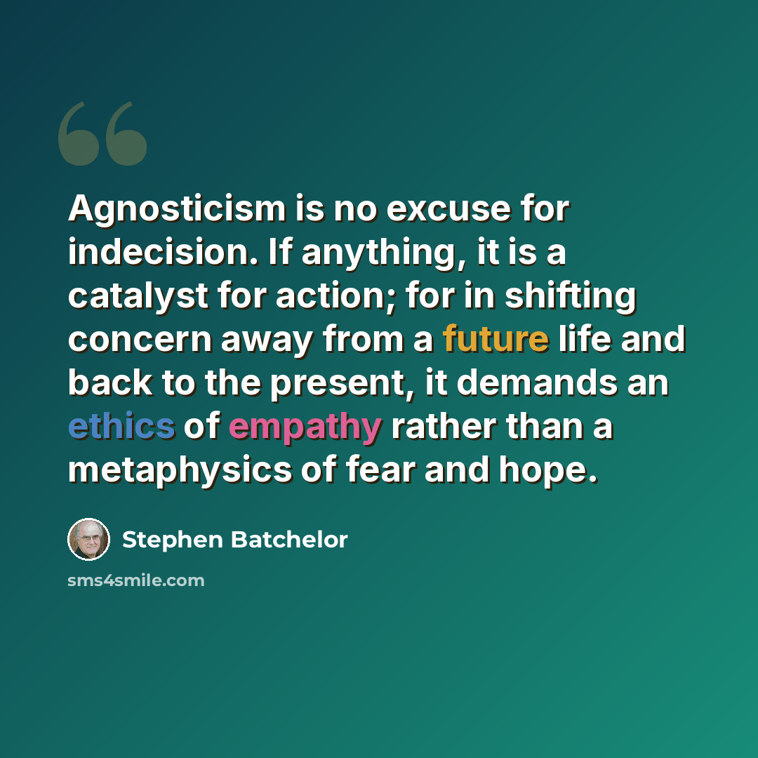 “Agnosticism is no excuse for indecision. If anything, it is a catalyst for action; for in shifting concern away from a future life and back to the present, it demands an ethics of empathy rather than a metaphysics of fear and hope.” quote by Stephen Batchelor