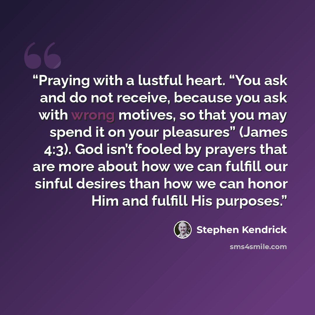 “Praying with a lustful heart. “You ask and do not receive, because you ask with wrong motives, so that you may spend it on your pleasures” (James 4:3). God isn’t fooled by prayers that are more about how we can fulfill our sinful desires than how we can honor Him and fulfill His purposes.” quote by Stephen Kendrick
