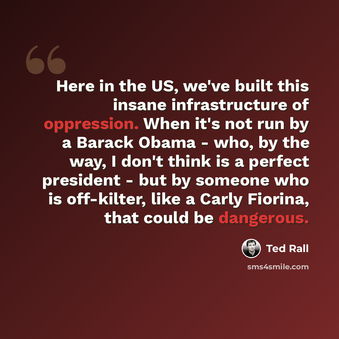 “Here in the US, we've built this insane infrastructure of oppression. When it's not run by a Barack Obama - who, by the way, I don't think is a perfect president - but by someone who is off-kilter, like a Carly Fiorina, that could be dangerous.” quote by Ted Rall