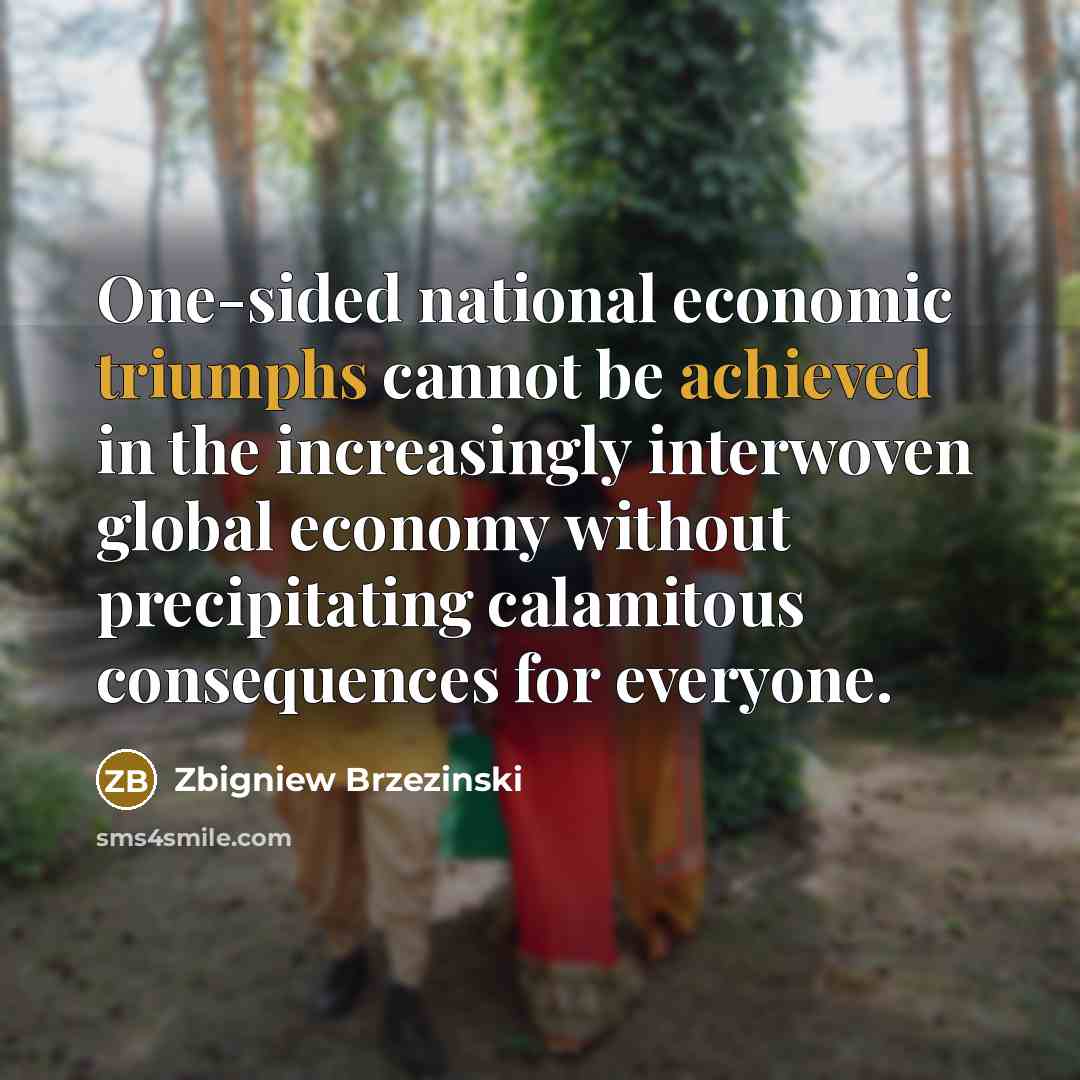 “One-sided national economic triumphs cannot be achieved in the increasingly interwoven global economy without precipitating calamitous consequences for everyone.” quote by Zbigniew Brzezinski