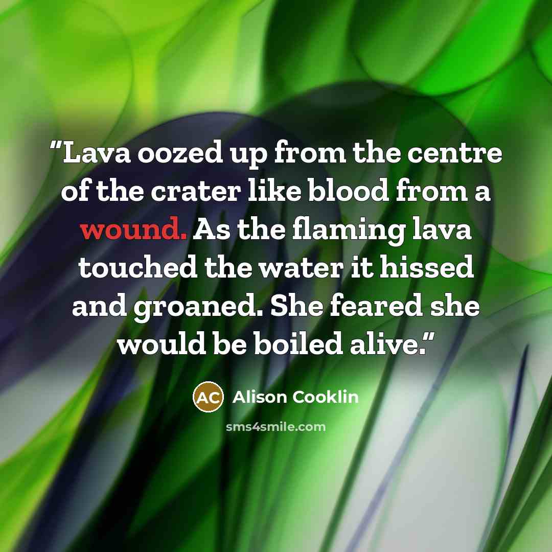 “Lava oozed up from the centre of the crater like blood from a wound. As the flaming lava touched the water it hissed and groaned. She feared she would be boiled alive.” quote by Alison Cooklin