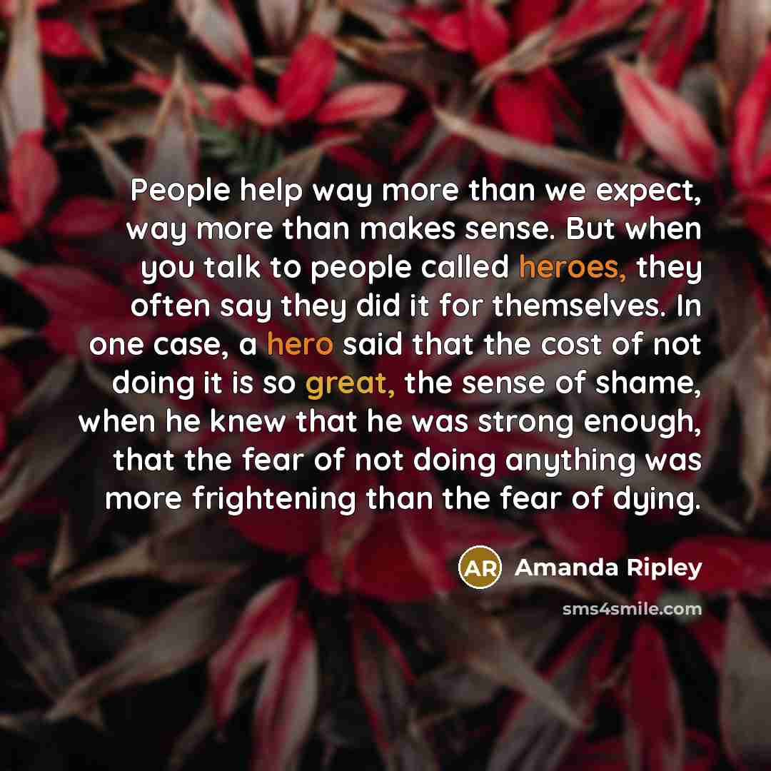 “People help way more than we expect, way more than makes sense. But when you talk to people called heroes, they often say they did it for themselves. In one case, a hero said that the cost of not doing it is so great, the sense of shame, when he knew that he was strong enough, that the fear of not…” quote by Amanda Ripley