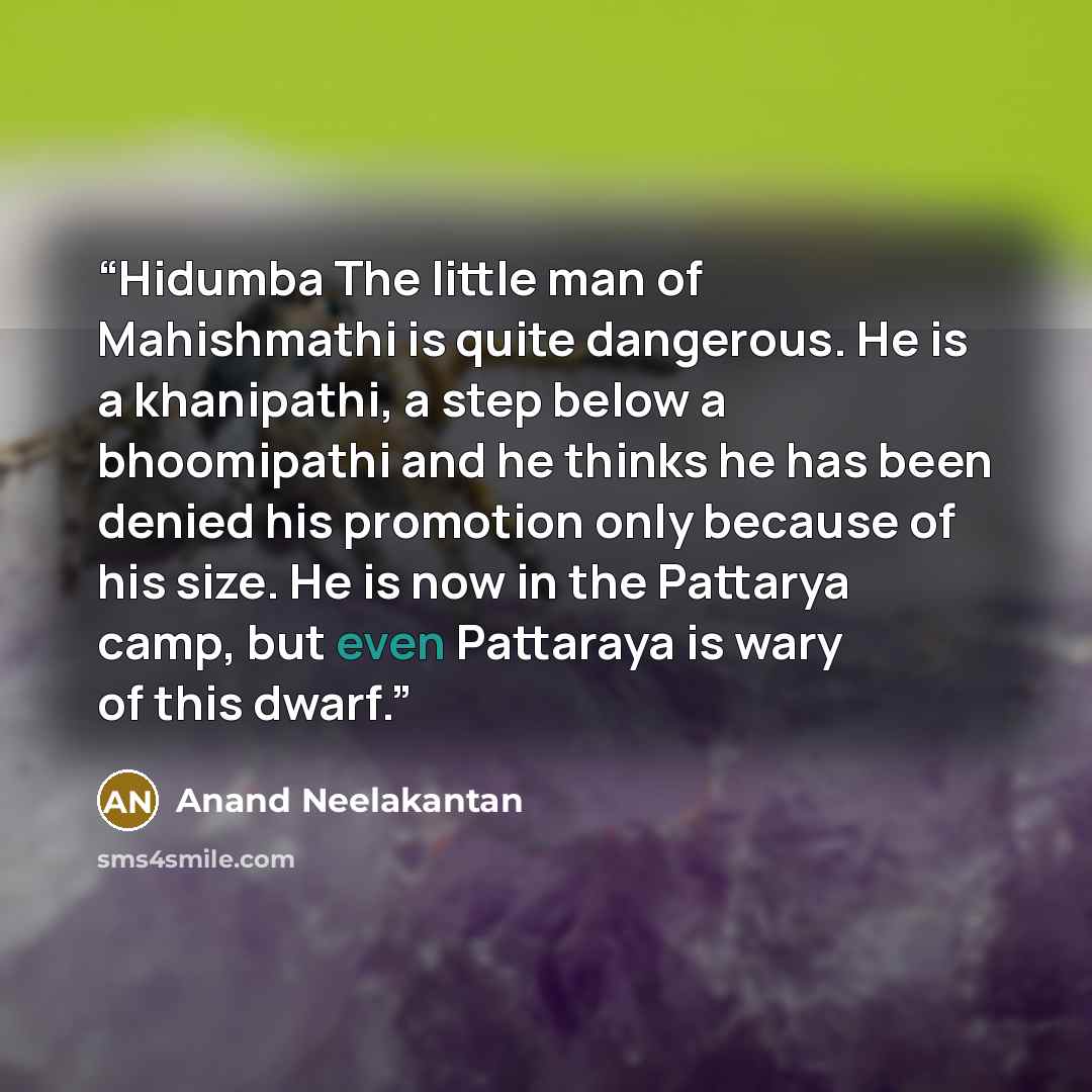 “Hidumba The little man of Mahishmathi is quite dangerous. He is a khanipathi, a step below a bhoomipathi and he thinks he has been denied his promotion only because of his size. He is now in the Pattarya camp, but even Pattaraya is wary of this dwarf.” quote by Anand Neelakantan