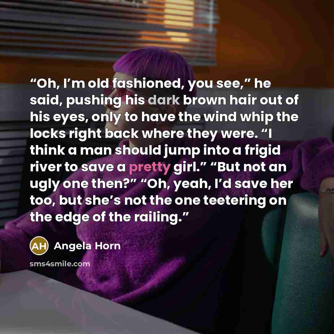 “Oh, I’m old fashioned, you see,” he said, pushing his dark brown hair out of his eyes, only to have the wind whip the locks right back where they were. “I think a man should jump into a frigid river to save a pretty girl.” “But not an ugly one then?” “Oh, yeah, I’d save her too, but she’s not the…” quote by Angela Horn
